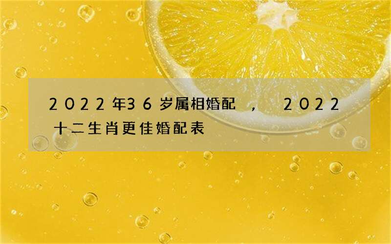 2022年36岁属相婚配,2022 十二生肖更佳婚配表